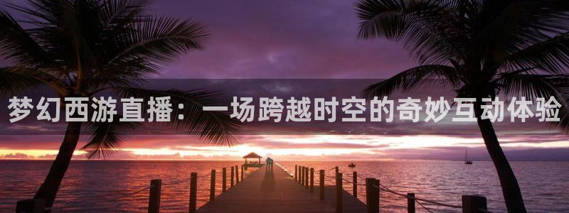 857雨燕直播体育：梦幻西游直播：一场跨越时空的奇妙互动体验